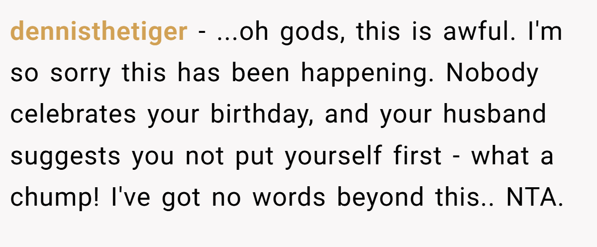 dennisthetiger − ...oh gods, this is awful. I'm so sorry this has been happening. Nobody celebrates your birthday, and your husband suggests you not put yourself first - what a chump! I've got no words beyond this.. NTA.
