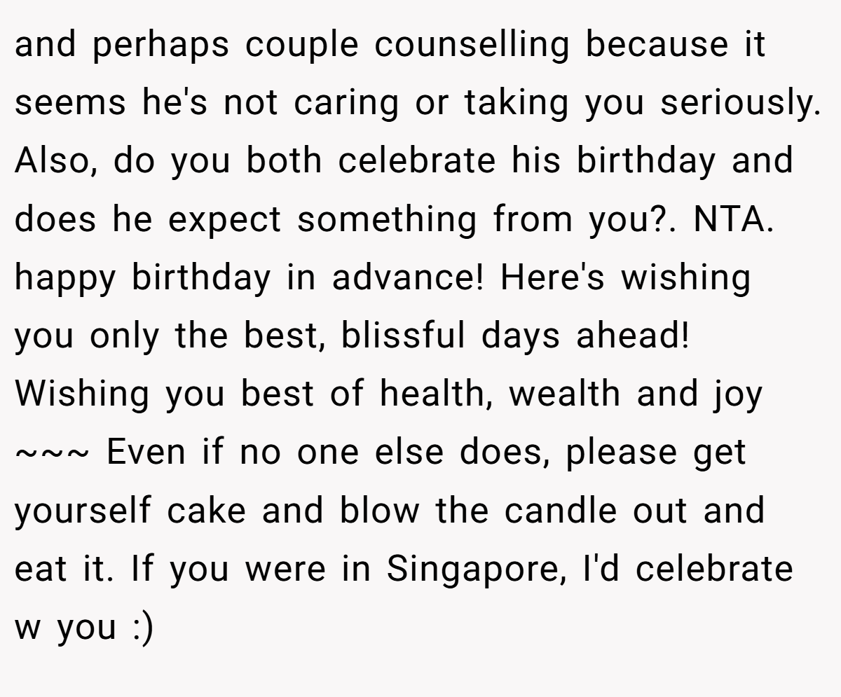 and perhaps couple counselling because it seems he's not caring or taking you seriously. Also, do you both celebrate his birthday and does he expect something from you?. NTA. happy birthday in advance! Here's wishing you only the best, blissful days ahead! Wishing you best of health, wealth and joy ~~~ Even if no one else does, please get yourself cake and blow the candle out and eat it. If you were in Singapore, I'd celebrate w you :)