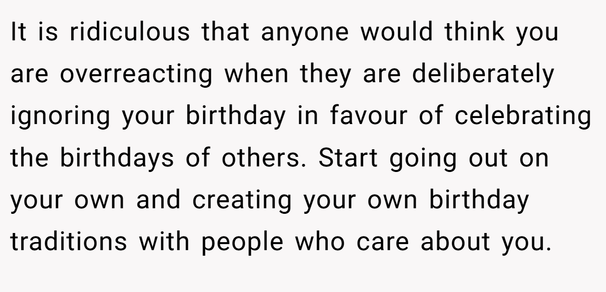 It is ridiculous that anyone would think you are overreacting when they are deliberately ignoring your birthday in favour of celebrating the birthdays of others. Start going out on your own and creating your own birthday traditions with people who care about you.