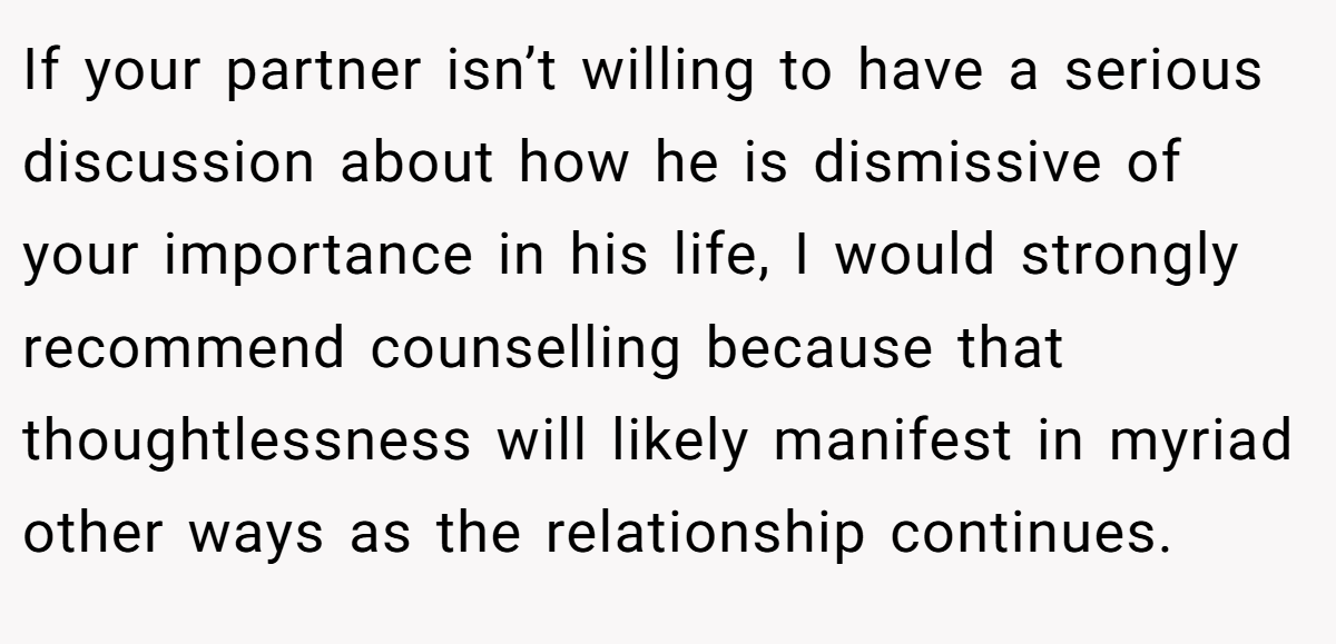 If your partner isn’t willing to have a serious discussion about how he is dismissive of your importance in his life, I would strongly recommend counselling because that thoughtlessness will likely manifest in myriad other ways as the relationship continues.