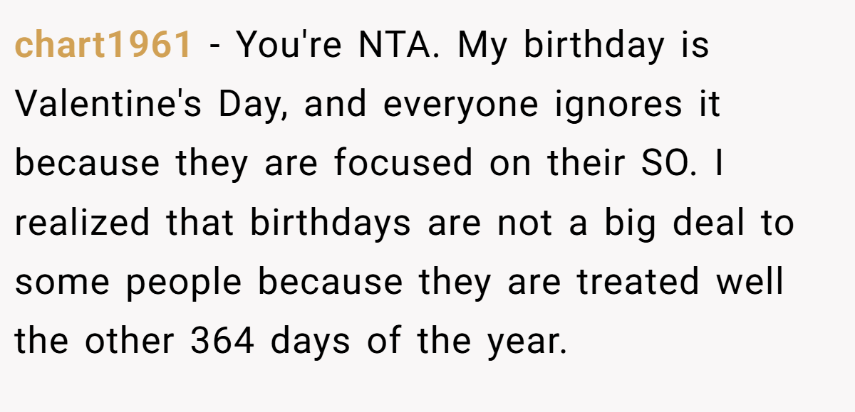 chart1961 − You're NTA. My birthday is Valentine's Day, and everyone ignores it because they are focused on their SO. I realized that birthdays are not a big deal to some people because they are treated well the other 364 days of the year.