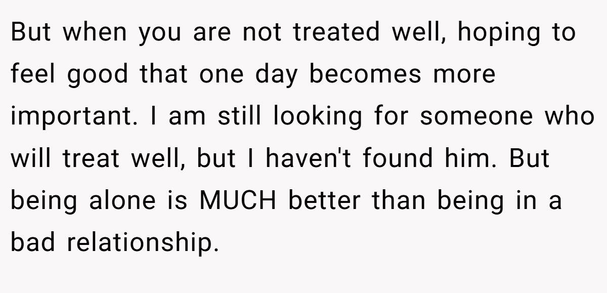But when you are not treated well, hoping to feel good that one day becomes more important. I am still looking for someone who will treat well, but I haven't found him. But being alone is MUCH better than being in a bad relationship.