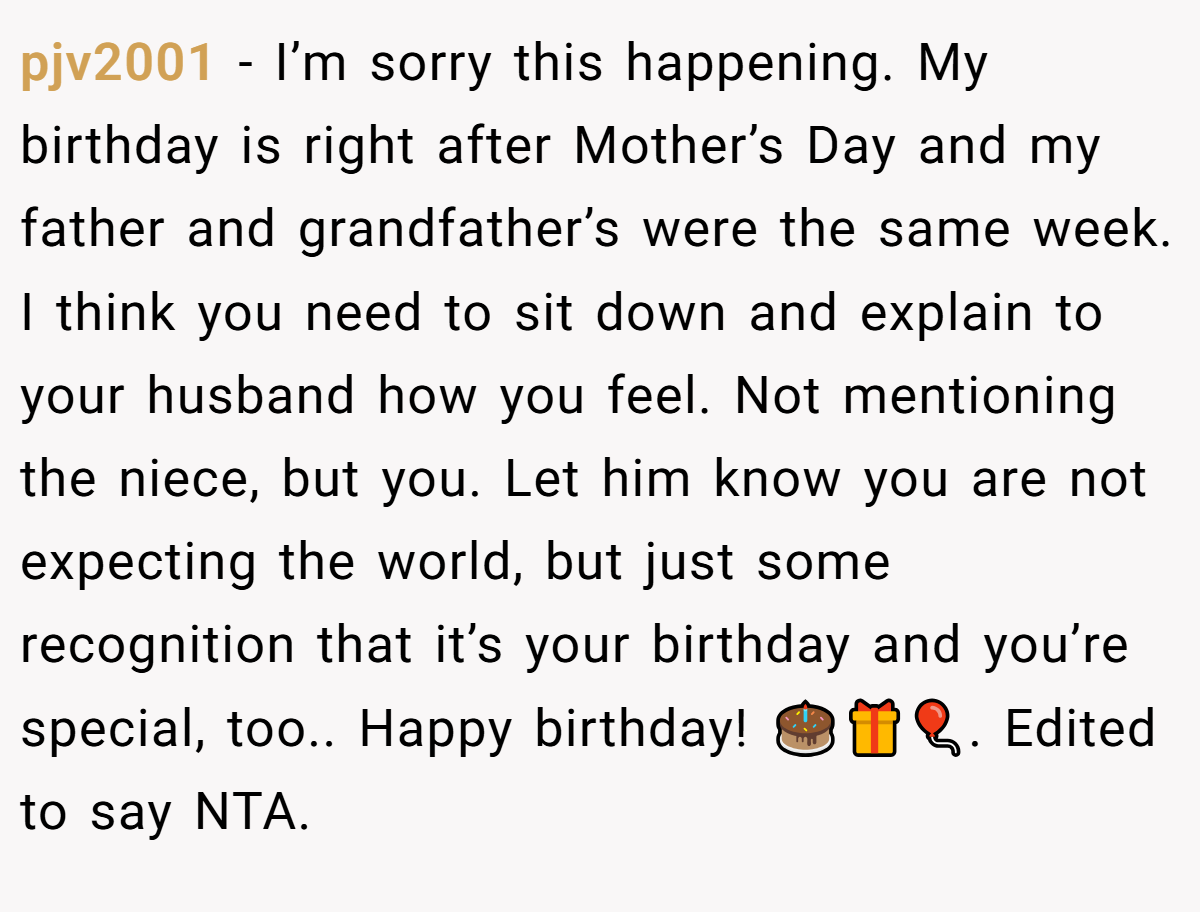 pjv2001 − I’m sorry this happening. My birthday is right after Mother’s Day and my father and grandfather’s were the same week. I think you need to sit down and explain to your husband how you feel. Not mentioning the niece, but you. Let him know you are not expecting the world, but just some recognition that it’s your birthday and you’re special, too.. Happy birthday! 🎂🎁🎈. Edited to say NTA.