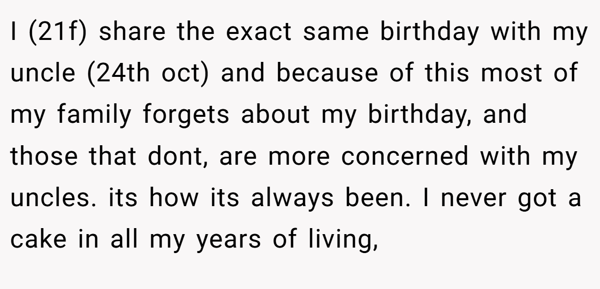 I (21f) share the exact same birthday with my uncle (24th oct) and because of this most of my family forgets about my birthday, and those that dont, are more concerned with my uncles. its how its always been. I never got a cake in all my years of living,