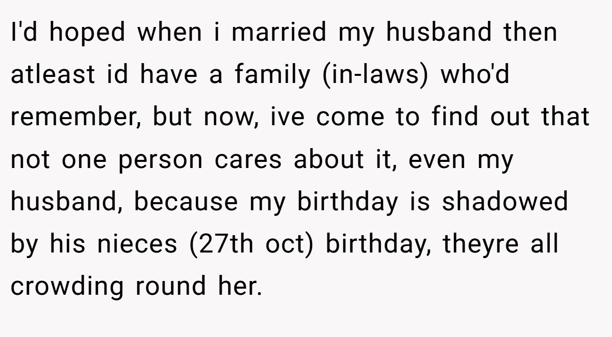 I'd hoped when i married my husband then atleast id have a family (in-laws) who'd remember, but now, ive come to find out that not one person cares about it, even my husband, because my birthday is shadowed by his nieces (27th oct) birthday, theyre all crowding round her.