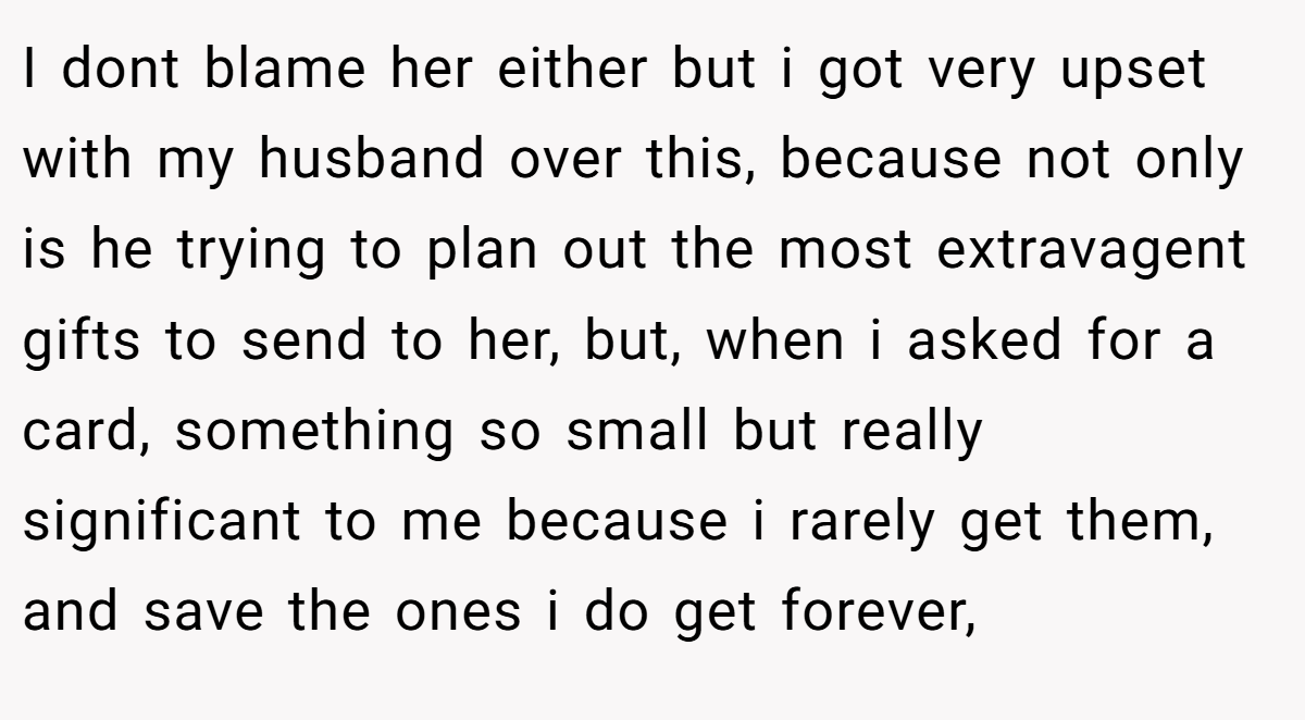 I dont blame her either but i got very upset with my husband over this, because not only is he trying to plan out the most extravagent gifts to send to her, but, when i asked for a card, something so small but really significant to me because i rarely get them, and save the ones i do get forever,