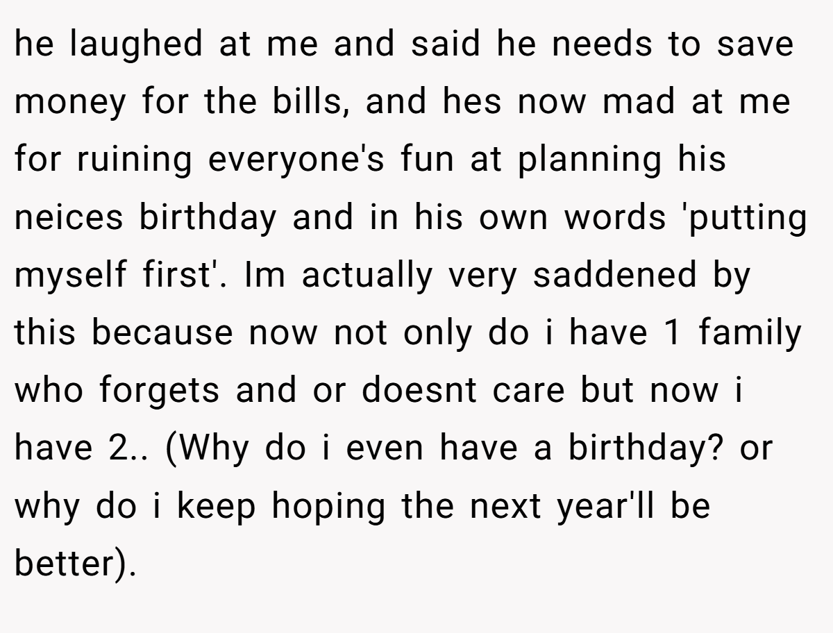 he laughed at me and said he needs to save money for the bills, and hes now mad at me for ruining everyone's fun at planning his neices birthday and in his own words 'putting myself first'. Im actually very saddened by this because now not only do i have 1 family who forgets and or doesnt care but now i have 2.. (Why do i even have a birthday? or why do i keep hoping the next year'll be better).
