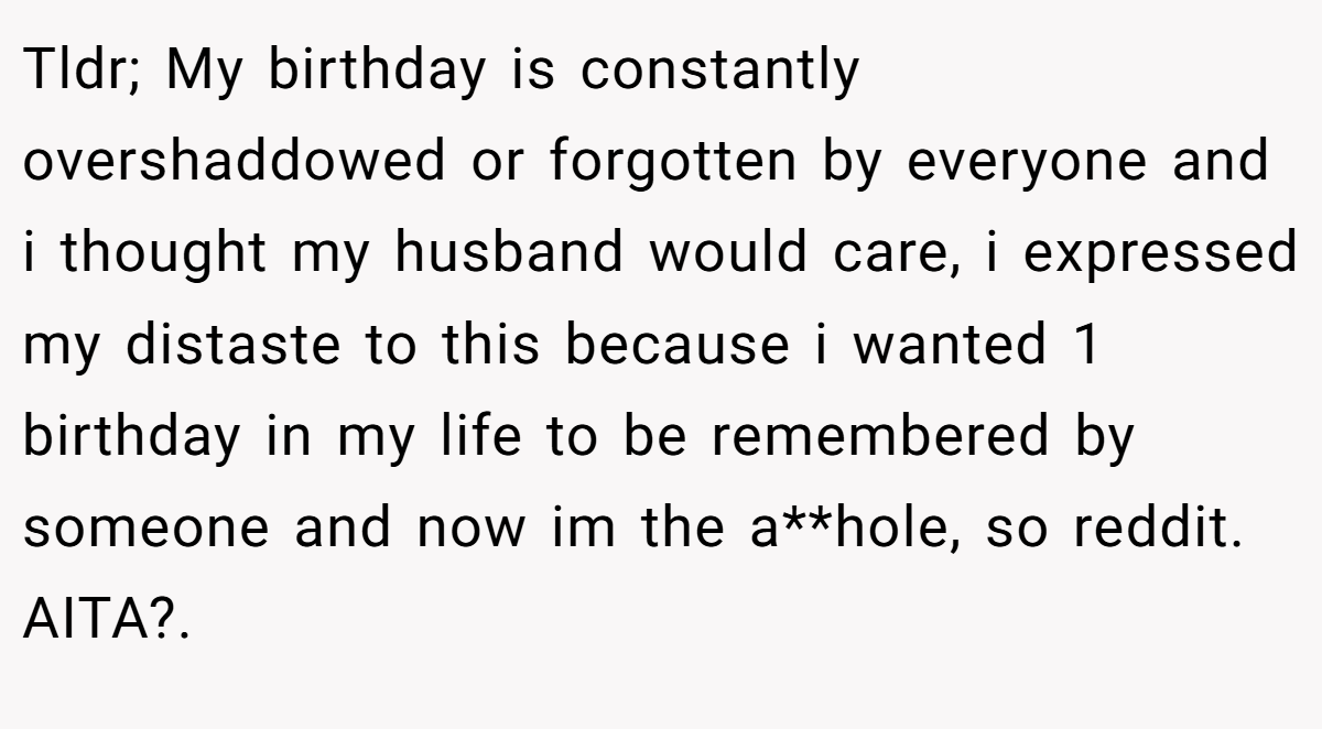 Tldr; My birthday is constantly overshaddowed or forgotten by everyone and i thought my husband would care, i expressed my distaste to this because i wanted 1 birthday in my life to be remembered by someone and now im the a**hole, so reddit. AITA?.