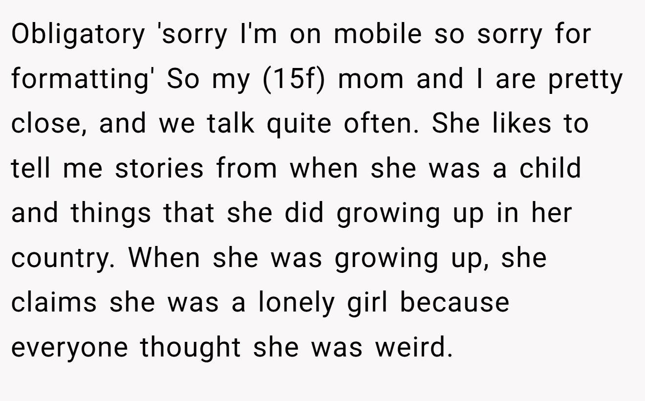Obligatory 'sorry I'm on mobile so sorry for formatting' So my (15f) mom and I are pretty close, and we talk quite often. She likes to tell me stories from when she was a child and things that she did growing up in her country. When she was growing up, she claims she was a lonely girl because everyone thought she was weird.