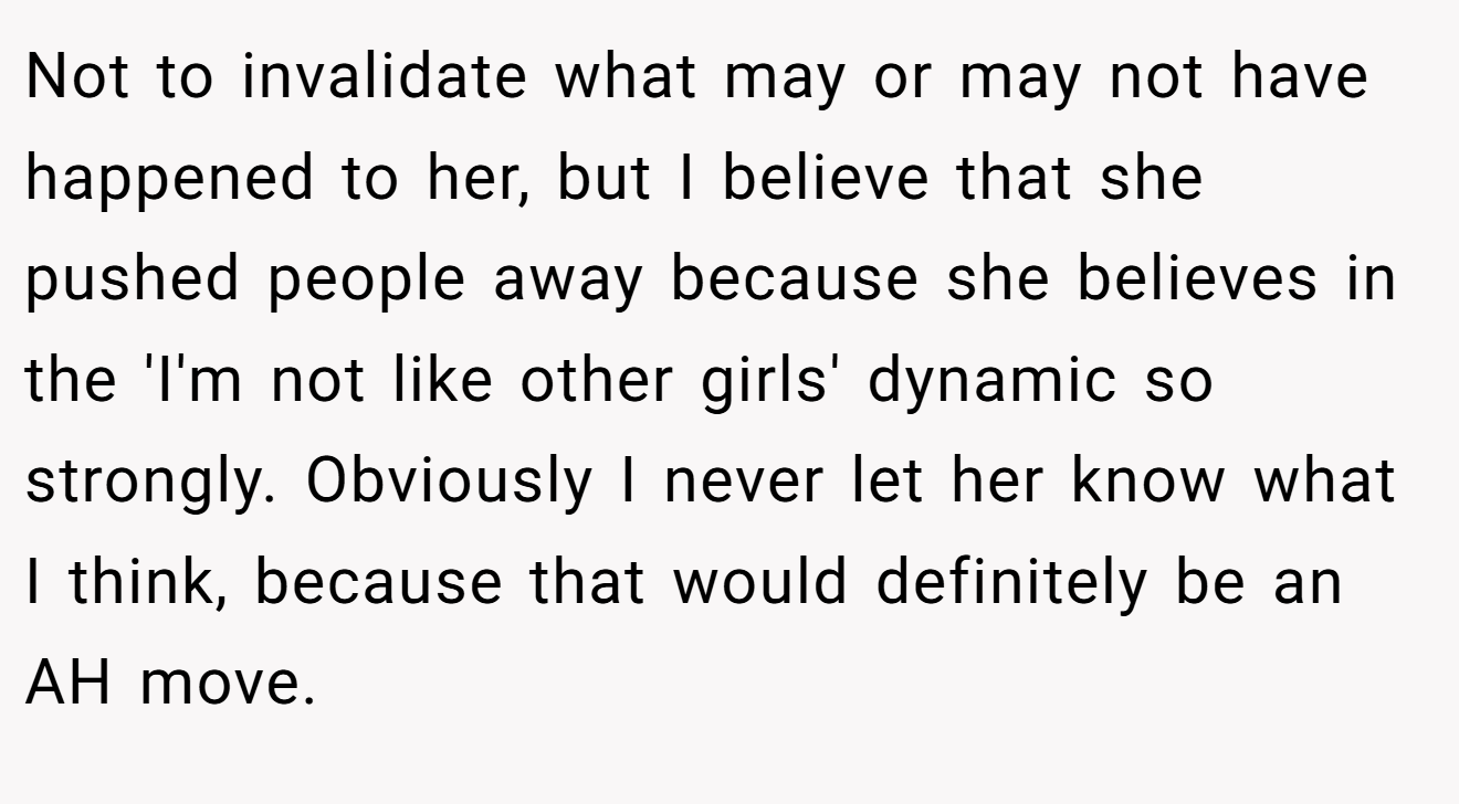 Not to invalidate what may or may not have happened to her, but I believe that she pushed people away because she believes in the 'I'm not like other girls' dynamic so strongly. Obviously I never let her know what I think, because that would definitely be an AH move.