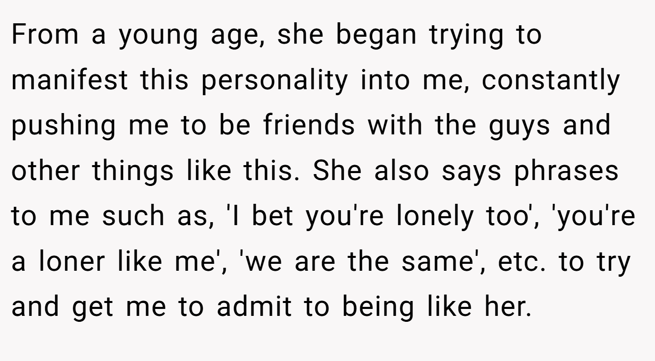 From a young age, she began trying to manifest this personality into me, constantly pushing me to be friends with the guys and other things like this. She also says phrases to me such as, 'I bet you're lonely too', 'you're a loner like me', 'we are the same', etc. to try and get me to admit to being like her.