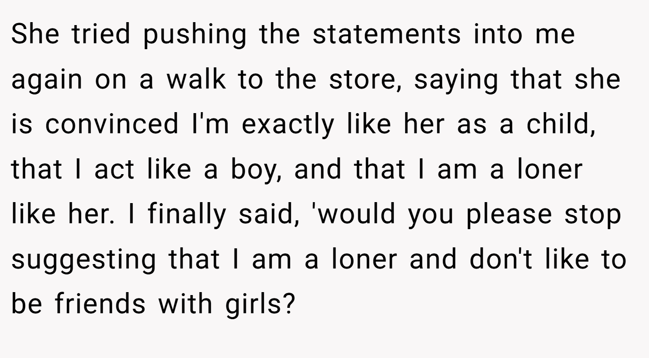 She tried pushing the statements into me again on a walk to the store, saying that she is convinced I'm exactly like her as a child, that I act like a boy, and that I am a loner like her. I finally said, 'would you please stop suggesting that I am a loner and don't like to be friends with girls?