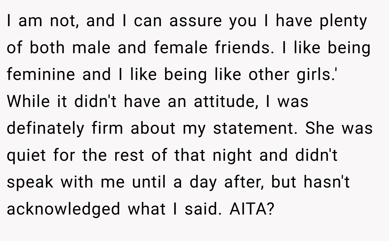 I am not, and I can assure you I have plenty of both male and female friends. I like being feminine and I like being like other girls.' While it didn't have an attitude, I was definately firm about my statement. She was quiet for the rest of that night and didn't speak with me until a day after, but hasn't acknowledged what I said. AITA?