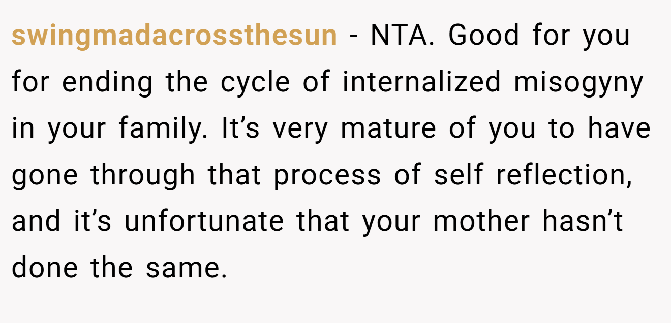 swingmadacrossthesun − NTA. Good for you for ending the cycle of internalized misogyny in your family. It’s very mature of you to have gone through that process of self reflection, and it’s unfortunate that your mother hasn’t done the same.