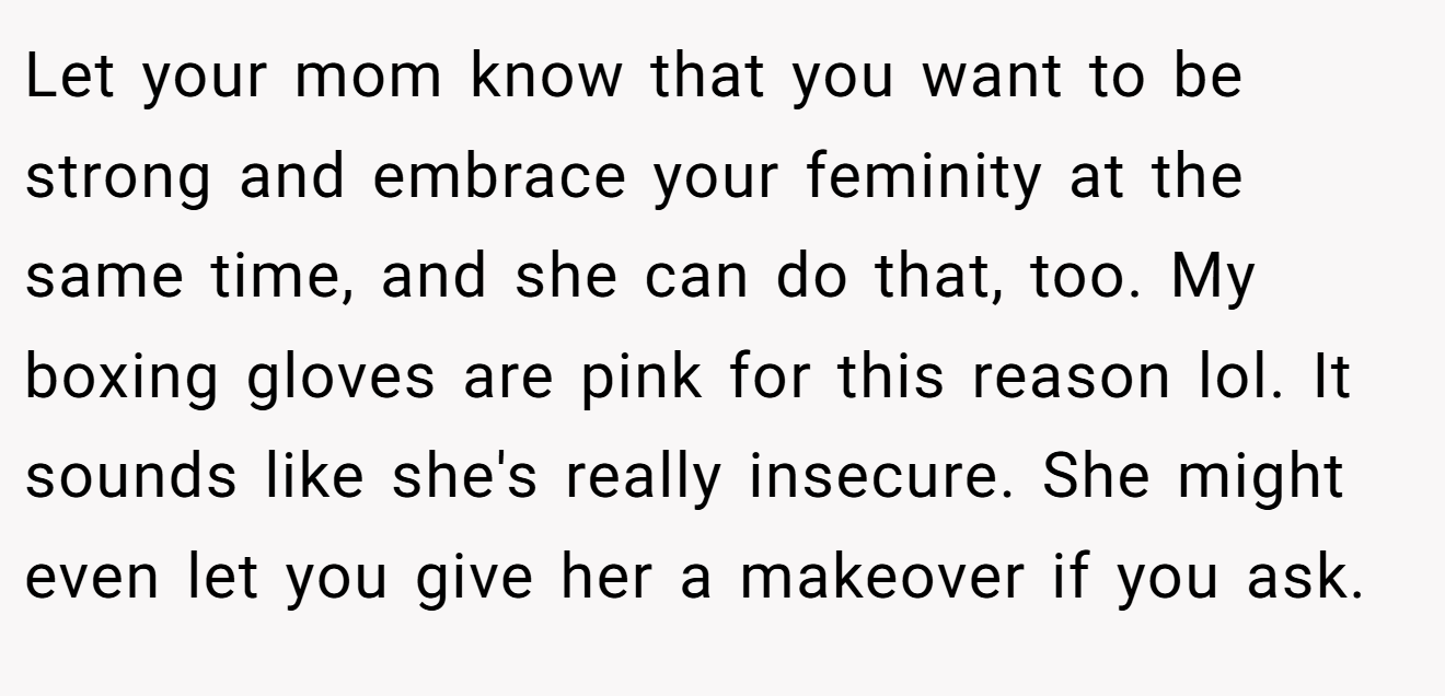 Let your mom know that you want to be strong and embrace your feminity at the same time, and she can do that, too. My boxing gloves are pink for this reason lol. It sounds like she's really insecure. She might even let you give her a makeover if you ask.