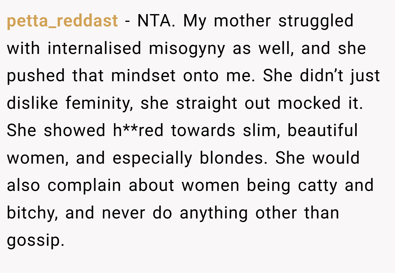 petta_reddast − NTA. My mother struggled with internalised misogyny as well, and she pushed that mindset onto me. She didn’t just dislike feminity, she straight out mocked it. She showed h**red towards slim, beautiful women, and especially blondes. She would also complain about women being catty and bitchy, and never do anything other than gossip.