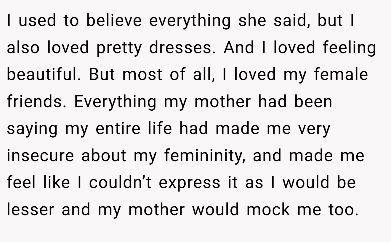 I used to believe everything she said, but I also loved pretty dresses. And I loved feeling beautiful. But most of all, I loved my female friends. Everything my mother had been saying my entire life had made me very insecure about my femininity, and made me feel like I couldn’t express it as I would be lesser and my mother would mock me too.