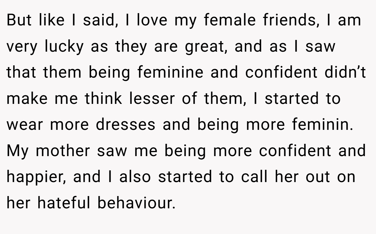 But like I said, I love my female friends, I am very lucky as they are great, and as I saw that them being feminine and confident didn’t make me think lesser of them, I started to wear more dresses and being more feminin. My mother saw me being more confident and happier, and I also started to call her out on her hateful behaviour.