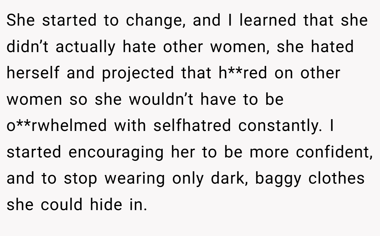 She started to change, and I learned that she didn’t actually hate other women, she hated herself and projected that h**red on other women so she wouldn’t have to be o**rwhelmed with selfhatred constantly. I started encouraging her to be more confident, and to stop wearing only dark, baggy clothes she could hide in.