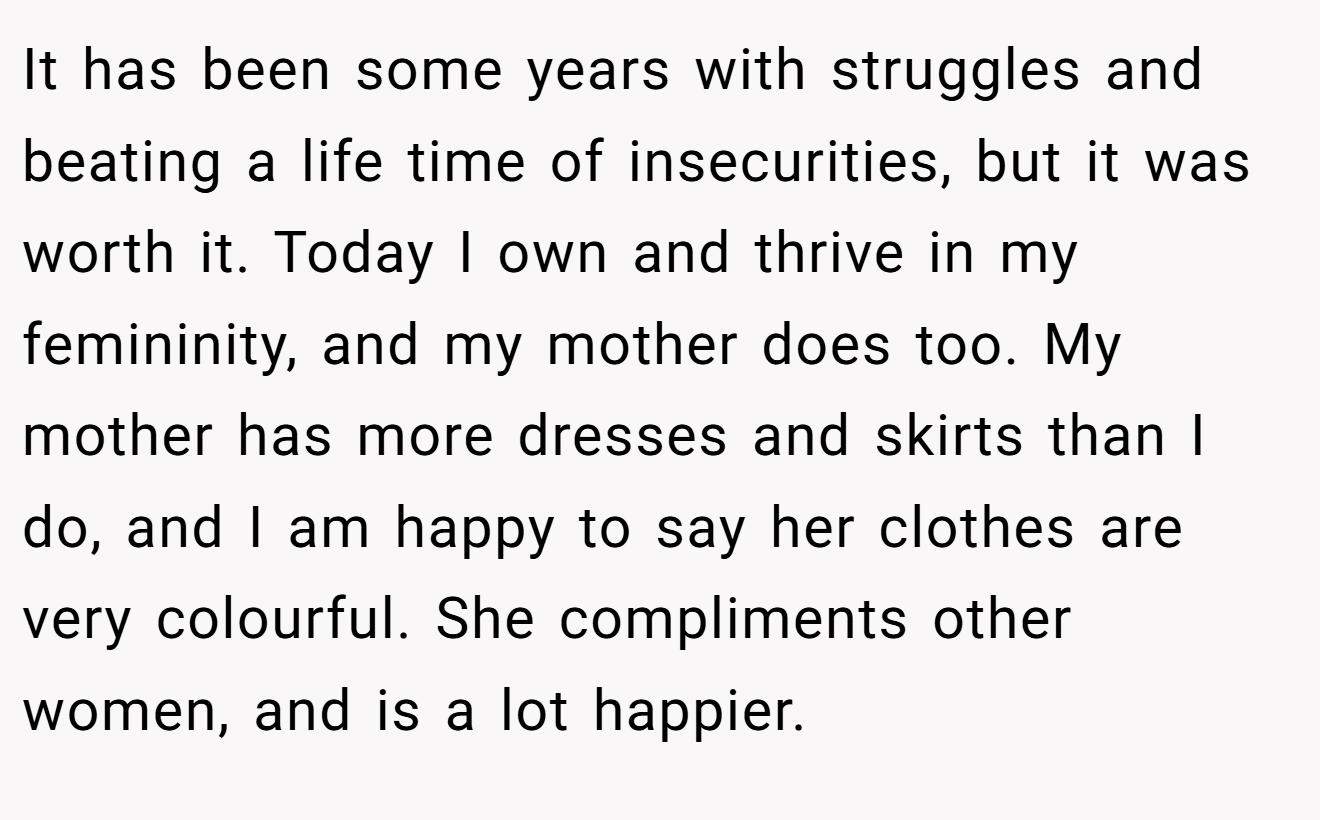 It has been some years with struggles and beating a life time of insecurities, but it was worth it. Today I own and thrive in my femininity, and my mother does too. My mother has more dresses and skirts than I do, and I am happy to say her clothes are very colourful. She compliments other women, and is a lot happier.