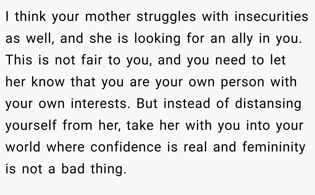 I think your mother struggles with insecurities as well, and she is looking for an ally in you. This is not fair to you, and you need to let her know that you are your own person with your own interests. But instead of distansing yourself from her, take her with you into your world where confidence is real and femininity is not a bad thing.