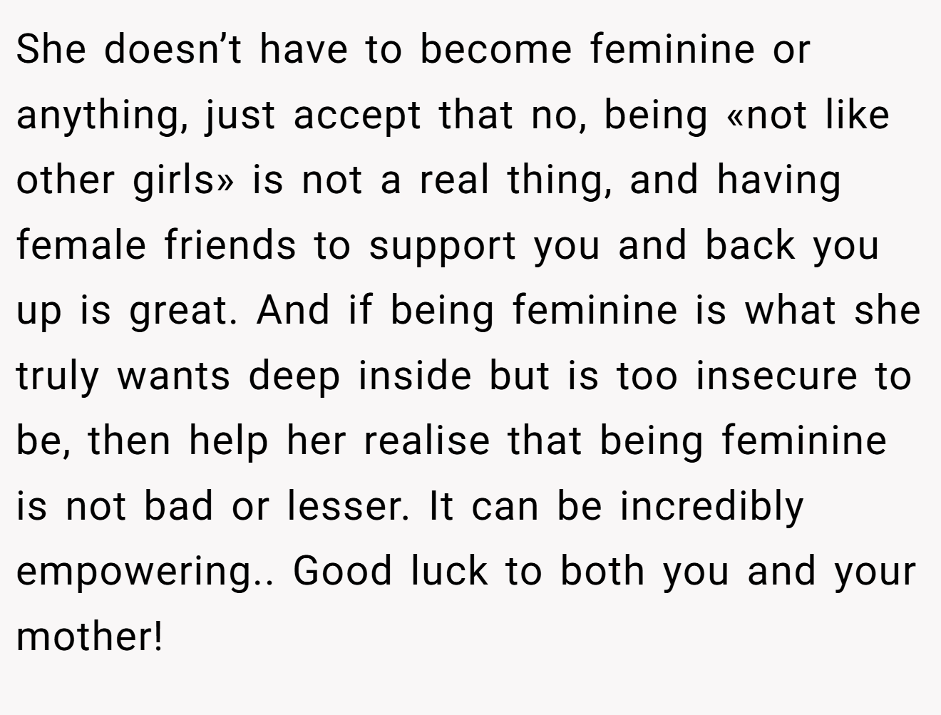 She doesn’t have to become feminine or anything, just accept that no, being «not like other girls» is not a real thing, and having female friends to support you and back you up is great. And if being feminine is what she truly wants deep inside but is too insecure to be, then help her realise that being feminine is not bad or lesser. It can be incredibly empowering.. Good luck to both you and your mother!