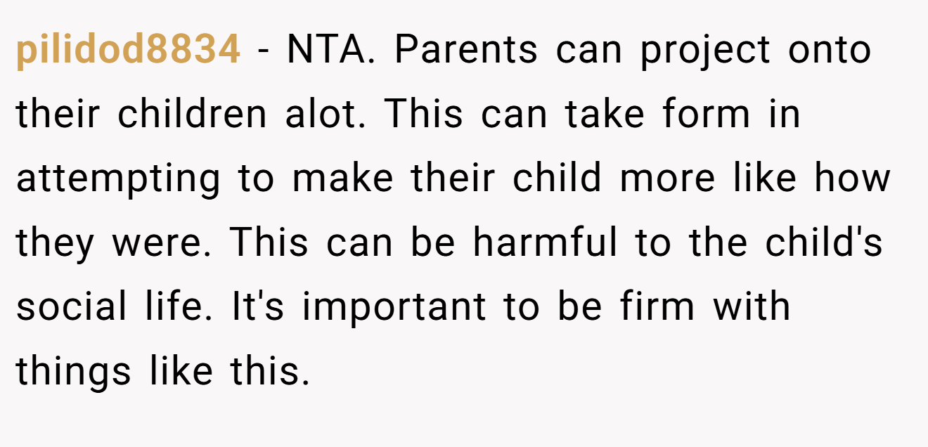 pilidod8834 − NTA. Parents can project onto their children alot. This can take form in attempting to make their child more like how they were. This can be harmful to the child's social life. It's important to be firm with things like this.