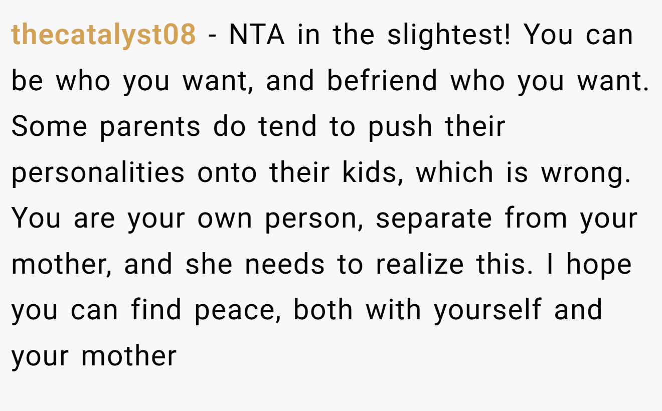 thecatalyst08 − NTA in the slightest! You can be who you want, and befriend who you want. Some parents do tend to push their personalities onto their kids, which is wrong. You are your own person, separate from your mother, and she needs to realize this. I hope you can find peace, both with yourself and your mother