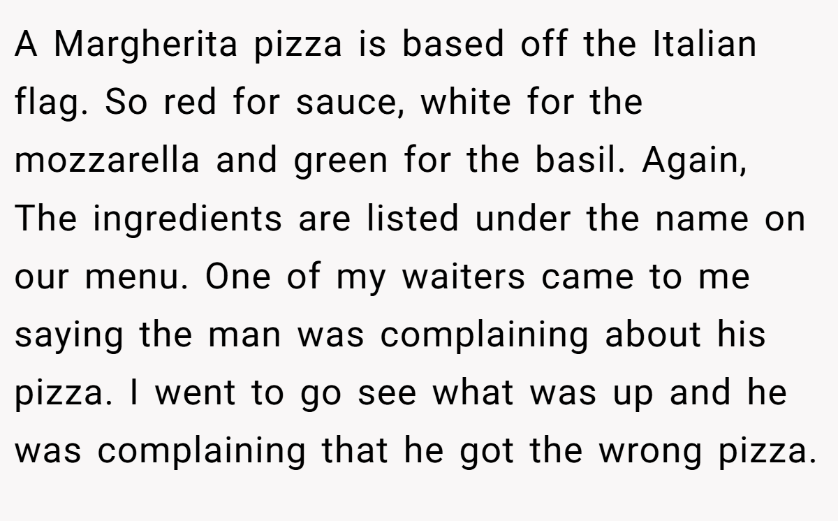 A Margherita pizza is based off the Italian flag. So red for sauce, white for the mozzarella and green for the basil. Again, The ingredients are listed under the name on our menu. One of my waiters came to me saying the man was complaining about his pizza. I went to go see what was up and he was complaining that he got the wrong pizza.