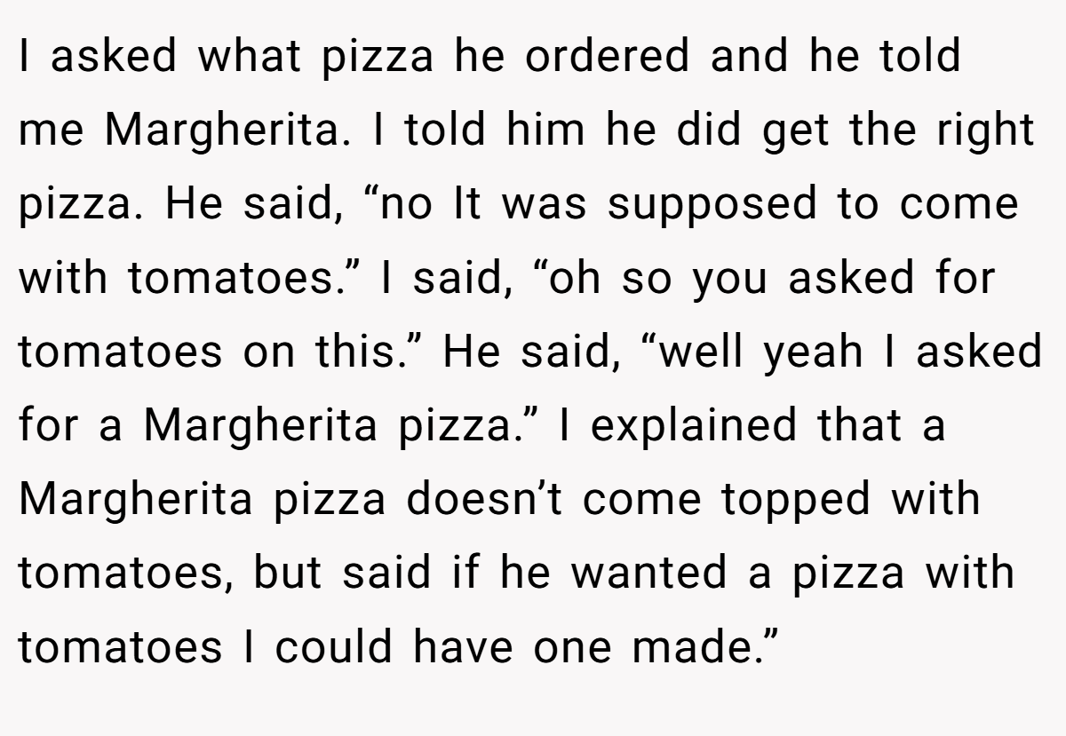 I asked what pizza he ordered and he told me Margherita. I told him he did get the right pizza. He said, “no It was supposed to come with tomatoes.” I said, “oh so you asked for tomatoes on this.” He said, “well yeah I asked for a Margherita pizza.” I explained that a Margherita pizza doesn’t come topped with tomatoes, but said if he wanted a pizza with tomatoes I could have one made.”
