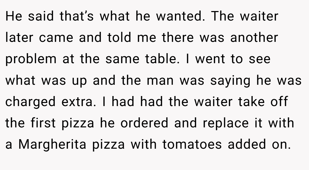 He said that’s what he wanted. The waiter later came and told me there was another problem at the same table. I went to see what was up and the man was saying he was charged extra. I had had the waiter take off the first pizza he ordered and replace it with a Margherita pizza with tomatoes added on.