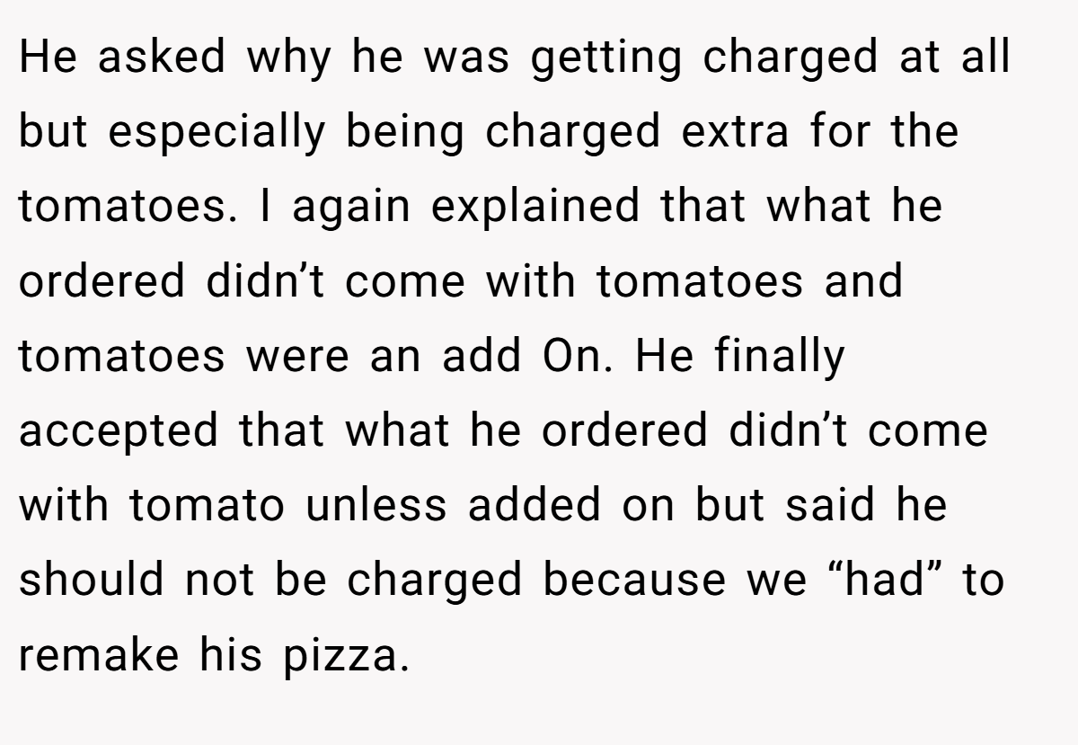 He asked why he was getting charged at all but especially being charged extra for the tomatoes. I again explained that what he ordered didn’t come with tomatoes and tomatoes were an add On. He finally accepted that what he ordered didn’t come with tomato unless added on but said he should not be charged because we “had” to remake his pizza.