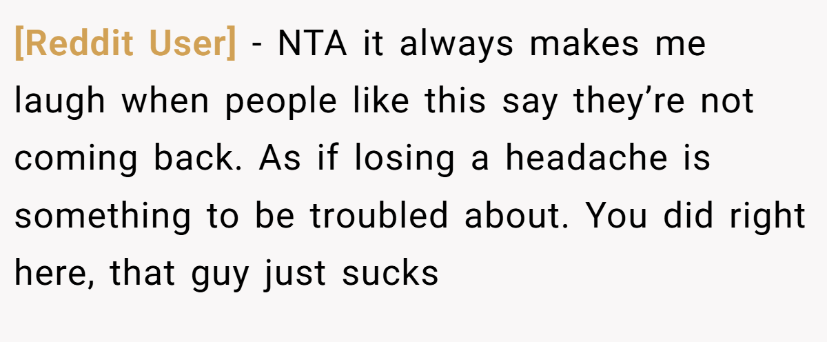[Reddit User] − NTA it always makes me laugh when people like this say they’re not coming back. As if losing a headache is something to be troubled about. You did right here, that guy just sucks