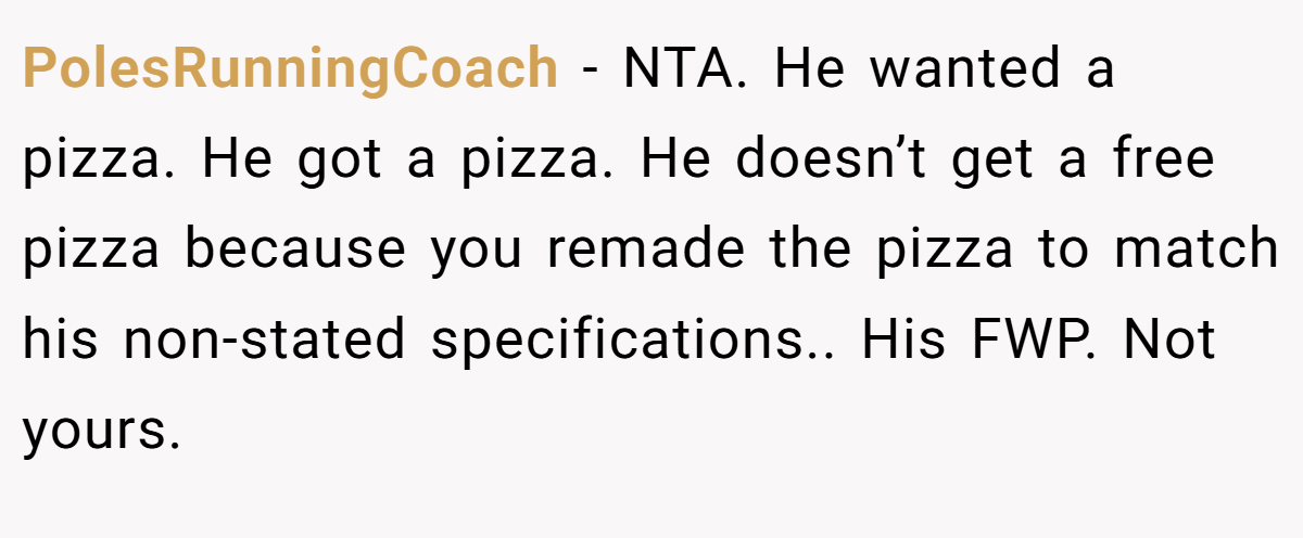 PolesRunningCoach − NTA. He wanted a pizza. He got a pizza. He doesn’t get a free pizza because you remade the pizza to match his non-stated specifications.. His FWP. Not yours.