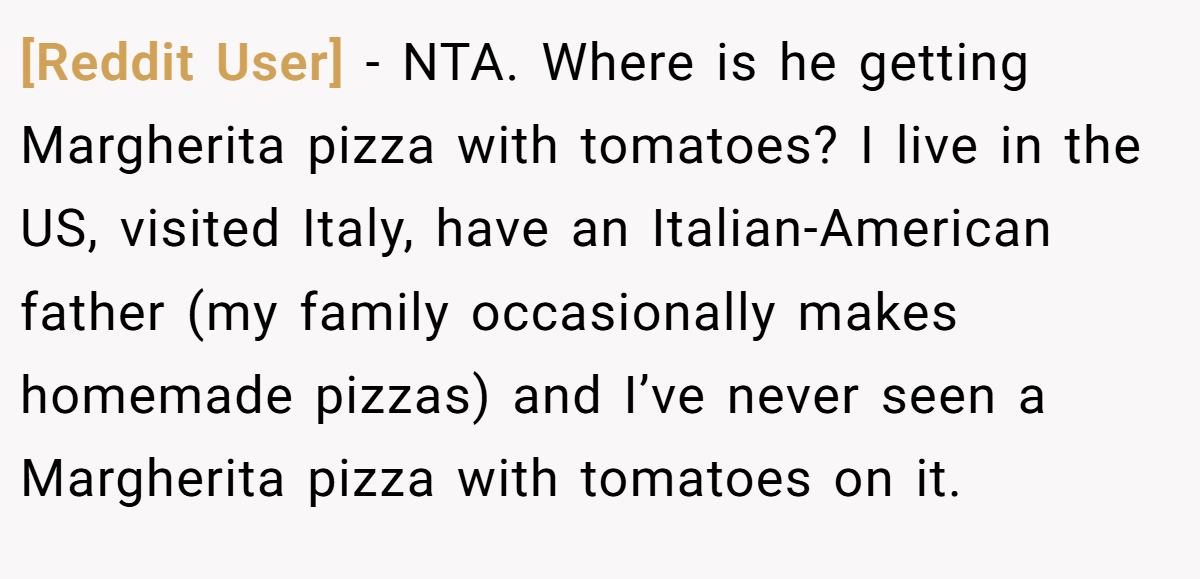 [Reddit User] − NTA. Where is he getting Margherita pizza with tomatoes? I live in the US, visited Italy, have an Italian-American father (my family occasionally makes homemade pizzas) and I’ve never seen a Margherita pizza with tomatoes on it.
