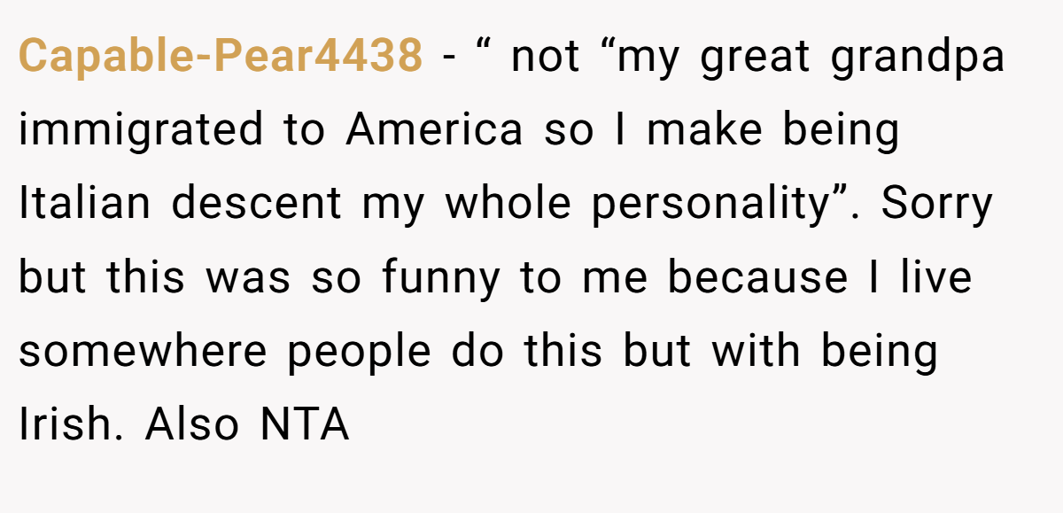 Capable-Pear4438 − “ not “my great grandpa immigrated to America so I make being Italian descent my whole personality”. Sorry but this was so funny to me because I live somewhere people do this but with being Irish. Also NTA