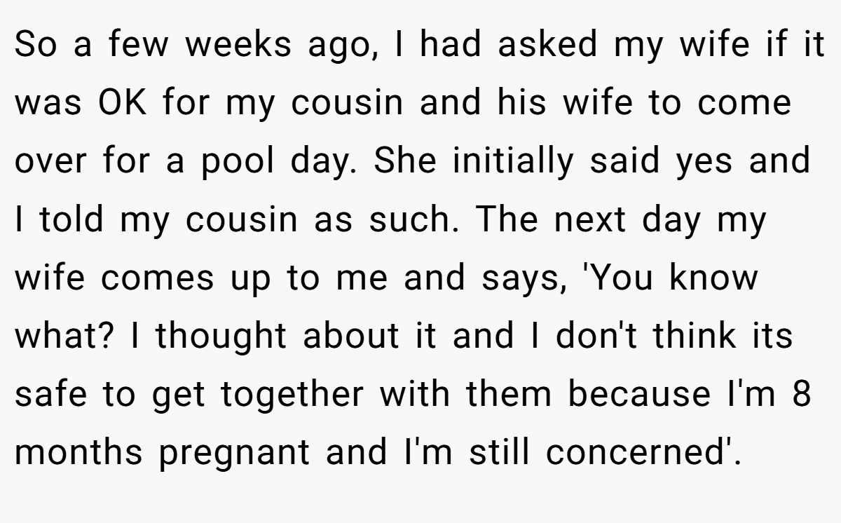 So a few weeks ago, I had asked my wife if it was OK for my cousin and his wife to come over for a pool day. She initially said yes and I told my cousin as such. The next day my wife comes up to me and says, 'You know what? I thought about it and I don't think its safe to get together with them because I'm 8 months pregnant and I'm still concerned'.