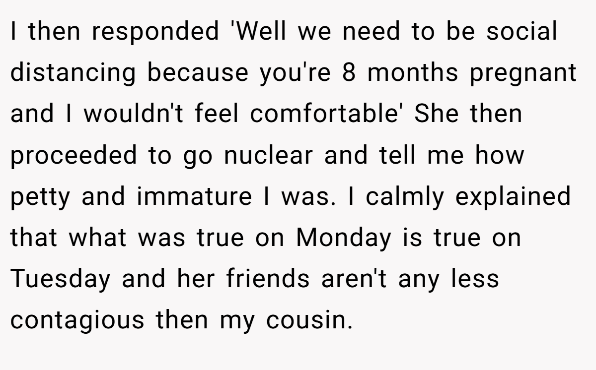 I then responded 'Well we need to be social distancing because you're 8 months pregnant and I wouldn't feel comfortable' She then proceeded to go nuclear and tell me how petty and immature I was. I calmly explained that what was true on Monday is true on Tuesday and her friends aren't any less contagious then my cousin.
