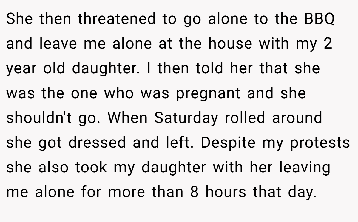 She then threatened to go alone to the BBQ and leave me alone at the house with my 2 year old daughter. I then told her that she was the one who was pregnant and she shouldn't go. When Saturday rolled around she got dressed and left. Despite my protests she also took my daughter with her leaving me alone for more than 8 hours that day.