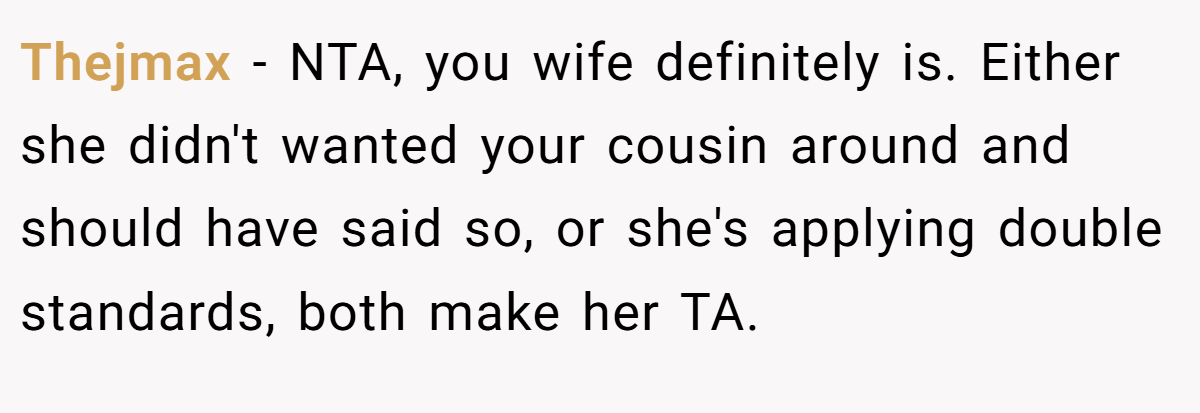 Thejmax − NTA, you wife definitely is. Either she didn't wanted your cousin around and should have said so, or she's applying double standards, both make her TA.