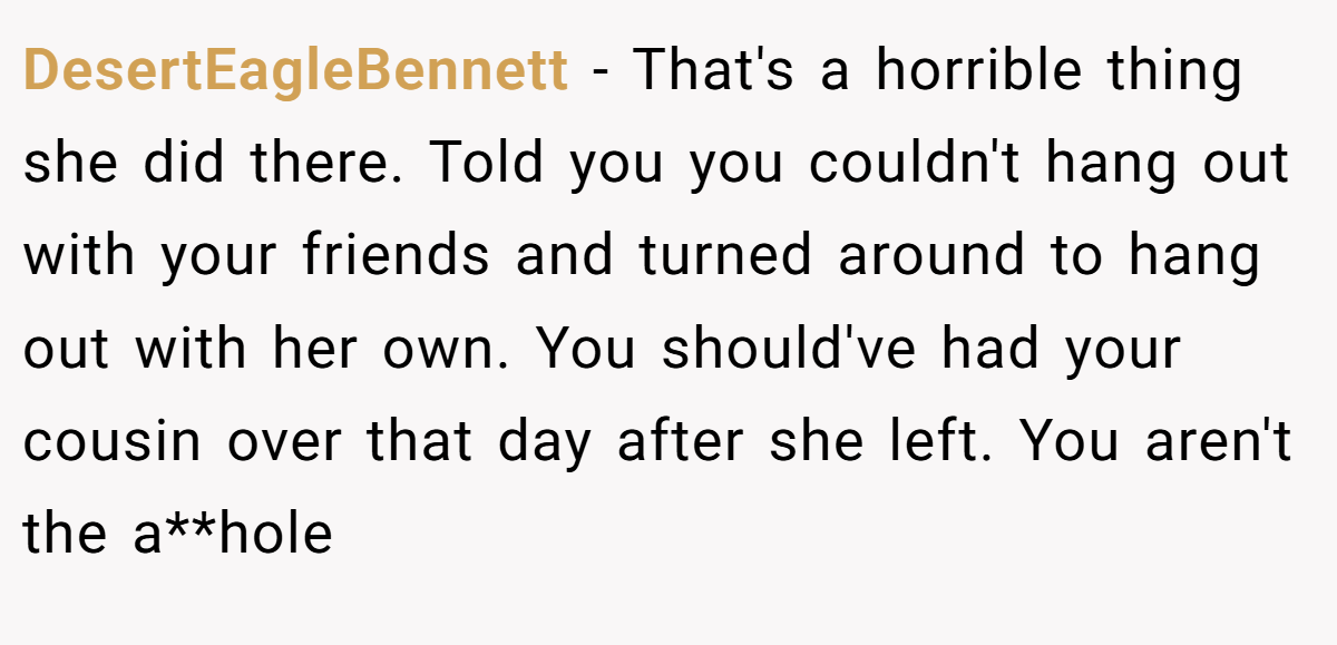 DesertEagleBennett − That's a horrible thing she did there. Told you you couldn't hang out with your friends and turned around to hang out with her own. You should've had your cousin over that day after she left. You aren't the a**hole