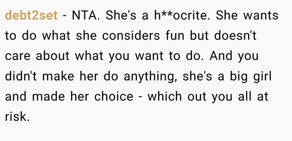 debt2set − NTA. She's a h**ocrite. She wants to do what she considers fun but doesn't care about what you want to do. And you didn't make her do anything, she's a big girl and made her choice - which out you all at risk.