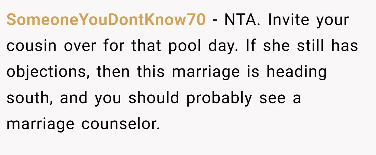 SomeoneYouDontKnow70 − NTA. Invite your cousin over for that pool day. If she still has objections, then this marriage is heading south, and you should probably see a marriage counselor.