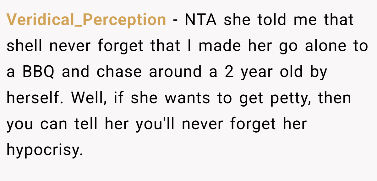Veridical_Perception − NTA she told me that shell never forget that I made her go alone to a BBQ and chase around a 2 year old by herself. Well, if she wants to get petty, then you can tell her you'll never forget her hypocrisy.