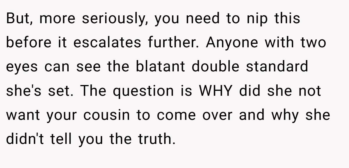But, more seriously, you need to nip this before it escalates further. Anyone with two eyes can see the blatant double standard she's set. The question is WHY did she not want your cousin to come over and why she didn't tell you the truth.