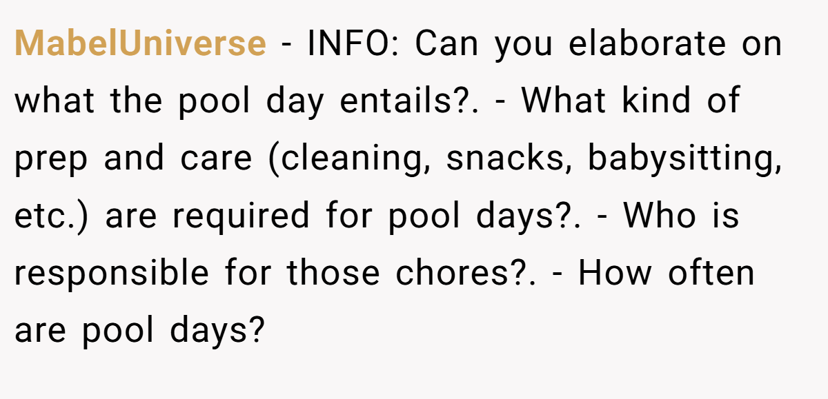 MabelUniverse − INFO: Can you elaborate on what the pool day entails?. - What kind of prep and care (cleaning, snacks, babysitting, etc.) are required for pool days?. - Who is responsible for those chores?. - How often are pool days?