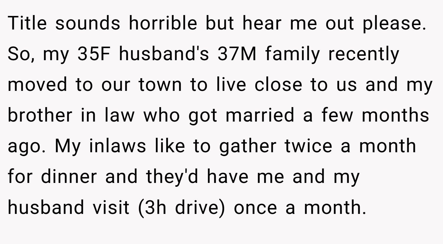 Title sounds horrible but hear me out please. So, my 35F husband's 37M family recently moved to our town to live close to us and my brother in law who got married a few months ago. My inlaws like to gather twice a month for dinner and they'd have me and my husband visit (3h drive) once a month.