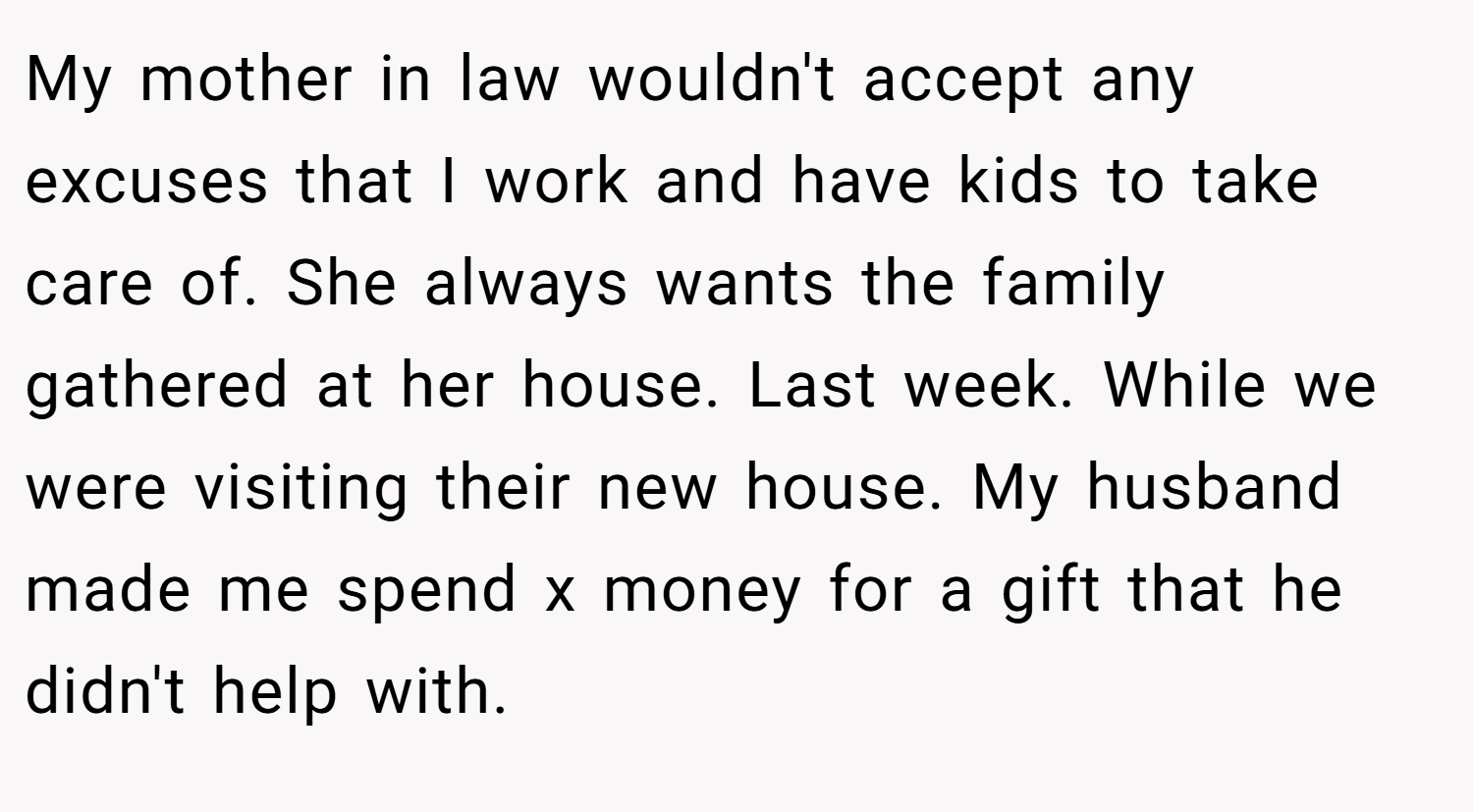 My mother in law wouldn't accept any excuses that I work and have kids to take care of. She always wants the family gathered at her house. Last week. While we were visiting their new house. My husband made me spend x money for a gift that he didn't help with.