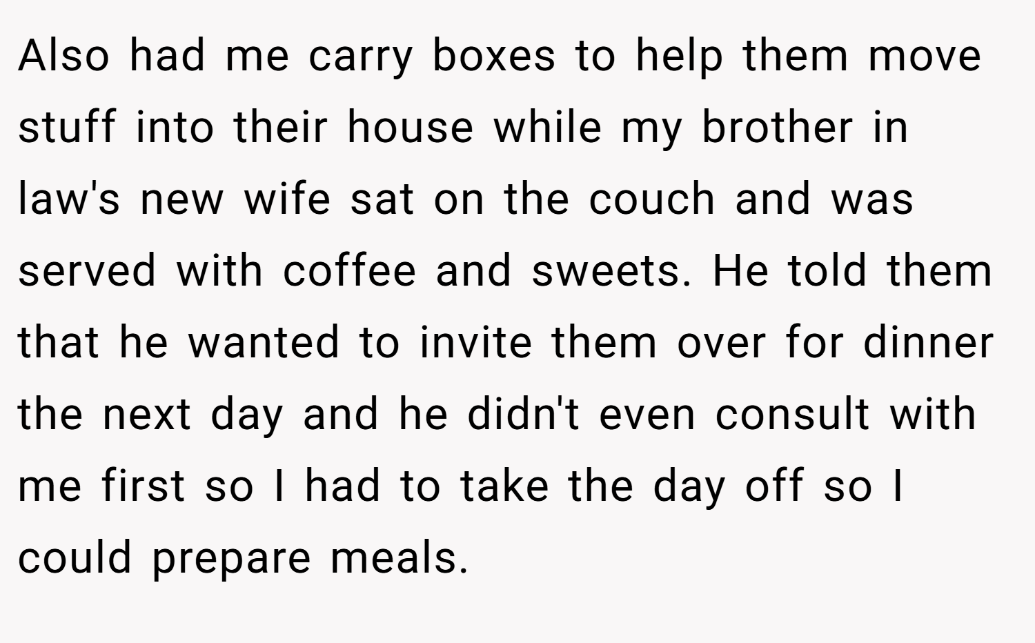 Also had me carry boxes to help them move stuff into their house while my brother in law's new wife sat on the couch and was served with coffee and sweets. He told them that he wanted to invite them over for dinner the next day and he didn't even consult with me first so I had to take the day off so I could prepare meals.