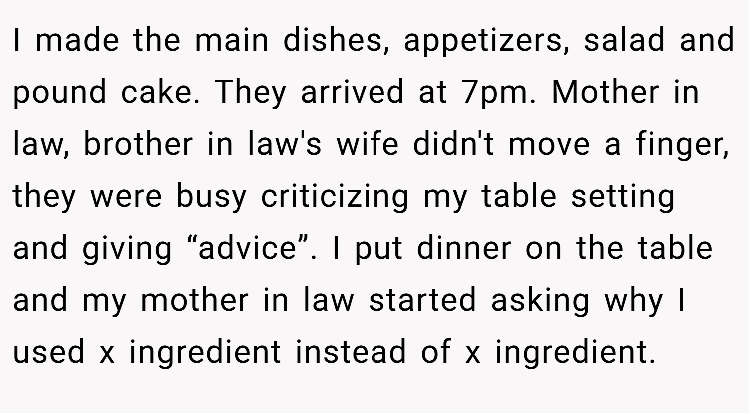 I made the main dishes, appetizers, salad and pound cake. They arrived at 7pm. Mother in law, brother in law's wife didn't move a finger, they were busy criticizing my table setting and giving “advice”. I put dinner on the table and my mother in law started asking why I used x ingredient instead of x ingredient.